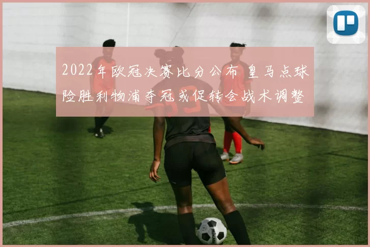 2022年欧冠决赛比分公布 皇马点球险胜利物浦夺冠或促转会战术调整