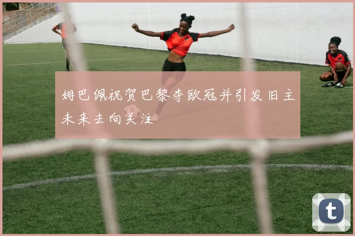 姆巴佩祝贺巴黎夺欧冠并引发旧主未来去向关注