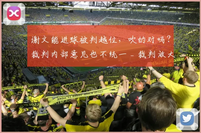 谢文能进球被判越位，吹的对吗？裁判内部意见也不统一 _ 裁判放大镜