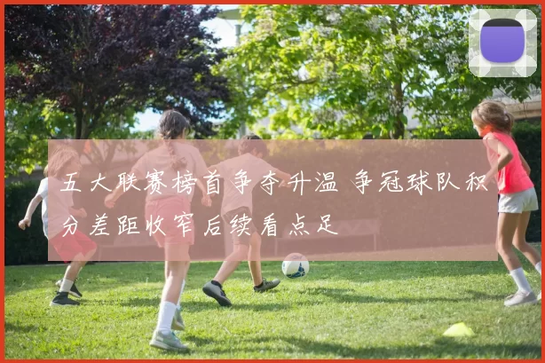 五大联赛榜首争夺升温 争冠球队积分差距收窄后续看点足