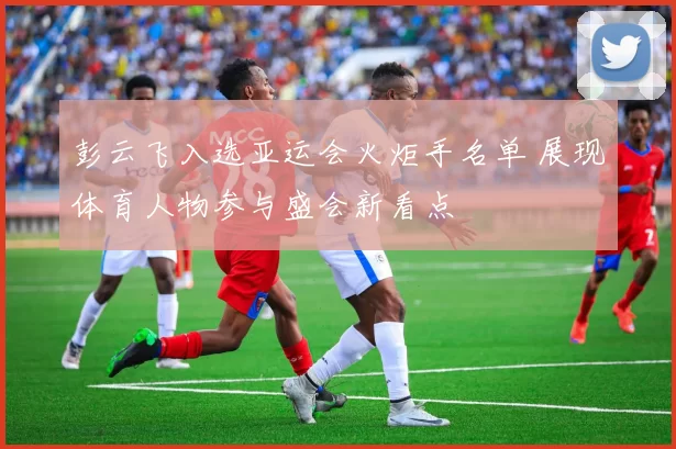 彭云飞入选亚运会火炬手名单 展现体育人物参与盛会新看点