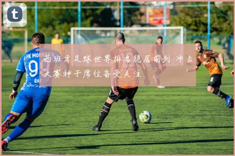 西班牙足球世界排名稳居前列 冲击大赛种子席位备受关注