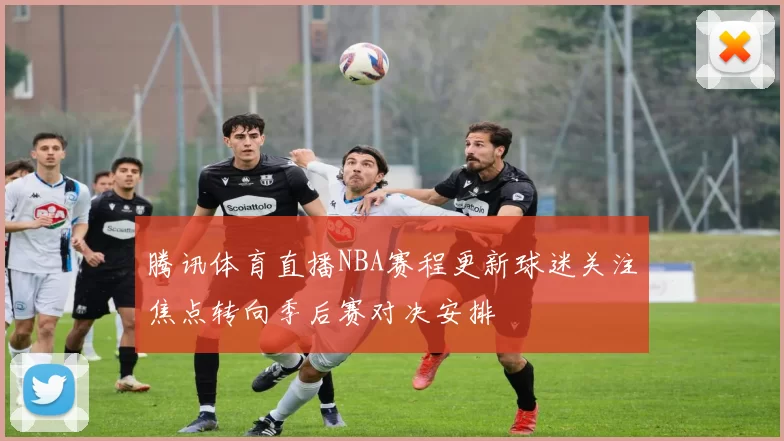 腾讯体育直播NBA赛程更新球迷关注焦点转向季后赛对决安排