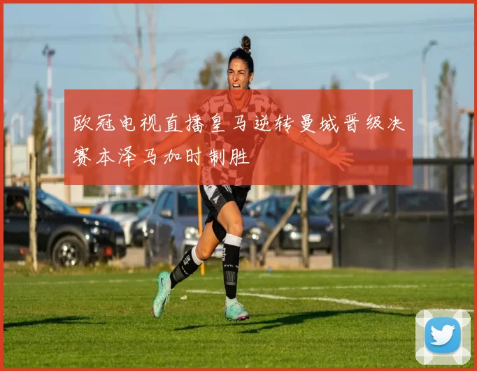 欧冠电视直播皇马逆转曼城晋级决赛本泽马加时制胜
