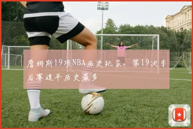 詹姆斯19项NBA历史纪录，第19次季后赛追平历史最多