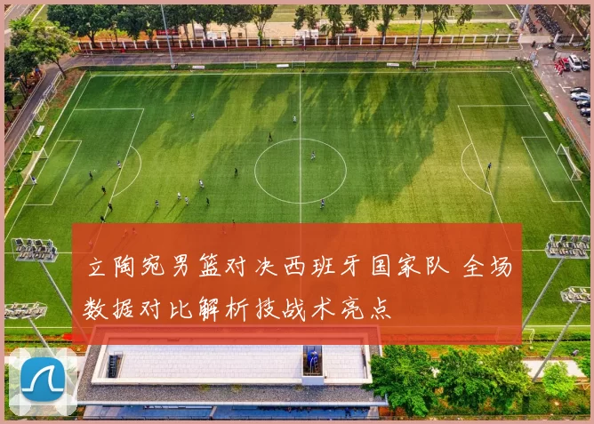 立陶宛男篮对决西班牙国家队 全场数据对比解析技战术亮点