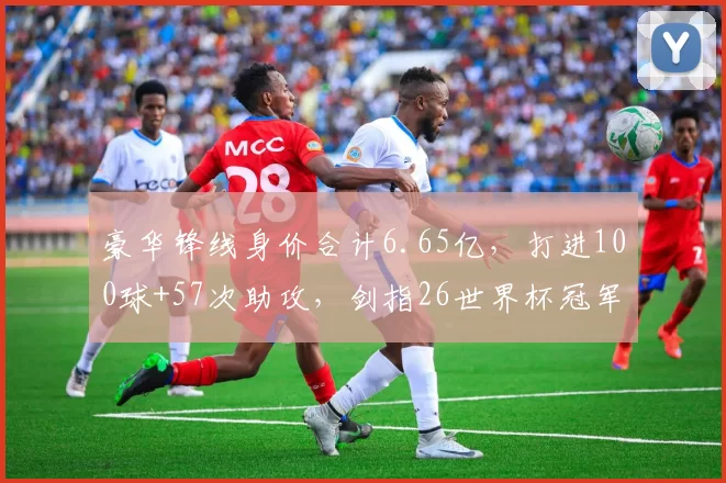 豪华锋线身价合计6.65亿，打进100球+57次助攻，剑指26世界杯冠军