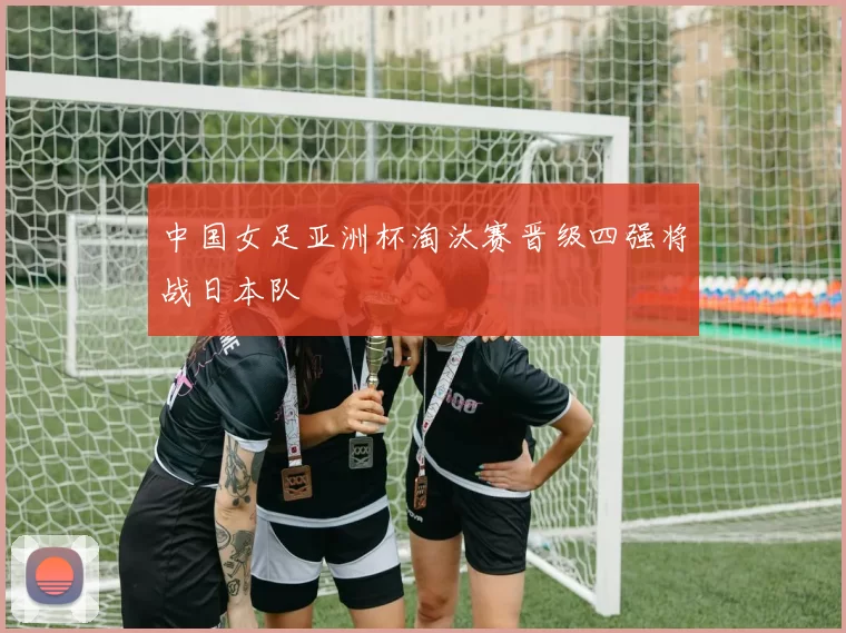 中国女足亚洲杯淘汰赛晋级四强将战日本队
