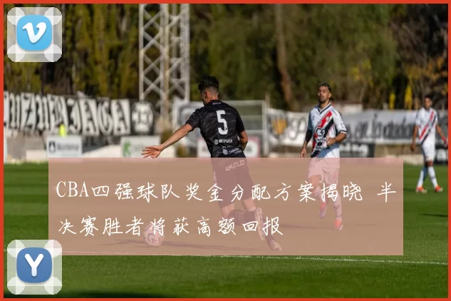 CBA四强球队奖金分配方案揭晓 半决赛胜者将获高额回报