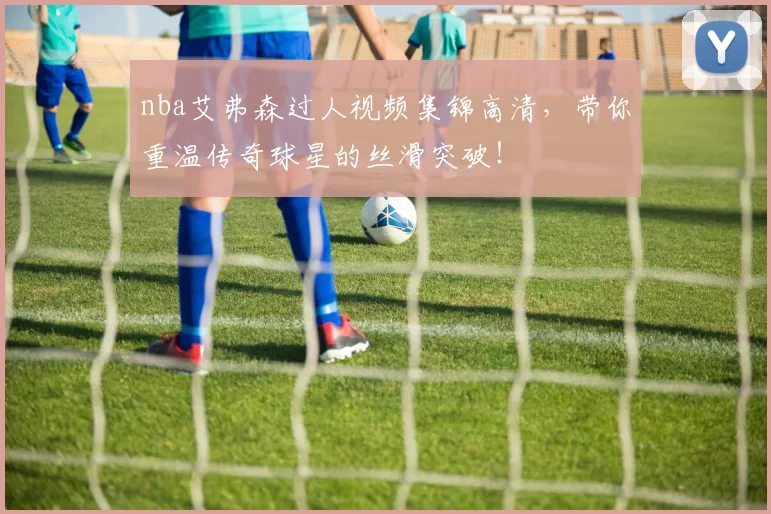 nba艾弗森过人视频集锦高清，带你重温传奇球星的丝滑突破！